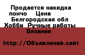 Продается накидка пончо  › Цена ­ 1 000 - Белгородская обл. Хобби. Ручные работы » Вязание   